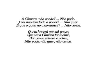 A Câmara  não acode? ... Não pode. Pois não tem todo o poder? ... Não quer. É que o governo a convence? ... Não vence. Quem haverá que tal pense, Que uma Câmara tão nobre, Por ver-se mísera e pobre, Não pode, não quer, não vence.  