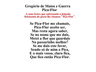 Gregório de Matos e Guerra  Pica-Flor  A uma freira que satirizando a delgada fisionomia do poeta lhe chamou "Pica-Flor". Se Pica-Flor me chamais, Pica-Flor aceito ser, Mas resta agora saber, Se no nome que me dais, Metei a flor que guardais No passarinho melhor! Se me dais este favor, Sendo só de mim o Pica, E o mais vosso, claro fica, Que fico então Pica-Flor. 