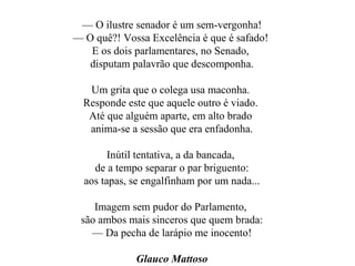 —  O ilustre senador é um sem-vergonha! —  O quê?! Vossa Excelência é que é safado!  E os dois parlamentares, no Senado,  disputam palavrão que descomponha. Um grita que o colega usa maconha.  Responde este que aquele outro é viado.  Até que alguém aparte, em alto brado  anima-se a sessão que era enfadonha. Inútil tentativa, a da bancada,  de a tempo separar o par briguento: aos tapas, se engalfinham por um nada... Imagem sem pudor do Parlamento,  são ambos mais sinceros que quem brada: —  Da pecha de larápio me inocento! Glauco Mattoso 