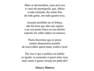 Mais se desmoraliza, mais provoca o verso do pornógrafo, que, alheio a toda restrição, diz nome feio de toda gente, em tudo quanto toca. Assunto proibido ou só fofoca, não há tema que não seja sujeito a ter seu ponto fraco ou seu defeito exposto em calão sádico ou masoca. Poeta fescenino que se preza jamais desprezaria ocasião de enxovalhar quem mata, rouba e lesa! Por isso é que o político ao ladrão se iguala: se assassino é quem mais reza, mais santo é quem verseja em palavrão! Glauco Mattoso 
