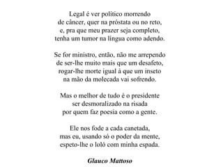 Legal é ver político morrendo de câncer, quer na próstata ou no reto, e, pra que meu prazer seja completo, tenha um tumor na língua como adendo. Se for ministro, então, não me arrependo de ser-lhe muito mais que um desafeto, rogar-lhe morte igual à que um inseto na mão da molecada vai sofrendo. Mas o melhor de tudo é o presidente ser desmoralizado na risada por quem faz poesia como a gente. Ele nos fode a cada canetada, mas eu, usando só o poder da mente, espeto-lhe o loló com minha espada. Glauco Mattoso 