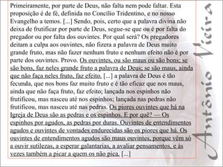 Primeiramente, por parte de Deus, não falta nem pode faltar. Esta proposição é de fé, definida no Concílio Tridentino, e no nosso Evangelho a temos. [...] Sendo, pois, certo que a palavra divina não deixa de frutificar por parte de Deus, segue-se que ou é por falta do pregador ou por falta dos ouvintes. Por qual será? Os pregadores deitam a culpa aos ouvintes, não fizera a palavra de Deus muito grande fruto, mas não fazer nenhum fruto e nenhum efeito não é por parte dos ouvintes. Provo.  Os ouvintes, ou são maus ou são bons; se são bons, faz neles grande fruto a palavra de Deus; se são maus, ainda que não faça neles fruto, faz efeito.  [...] a palavra de Deus é tão fecunda, que nos bons faz muito fruto e é tão eficaz que nos maus, ainda que não faça fruto, faz efeito; lançada nos espinhos não frutificou, mas nasceu até nos espinhos; lançada nas pedras não frutificou, mas nasceu até nas pedras.  Os piores ouvintes que há na Igreja de Deus são as pedras e os espinhos. E por quê? — Os espinhos por agudos, as pedras por duras. Ouvintes de entendimentos agudos e ouvintes de vontades endurecidas são os piores que há. Os ouvintes de entendimentos agudos são maus ouvintes, porque vêm só a ouvir sutilezas, a esperar galantarias, a avaliar pensamentos, e às vezes também a picar a quem os não pica.  [...] 