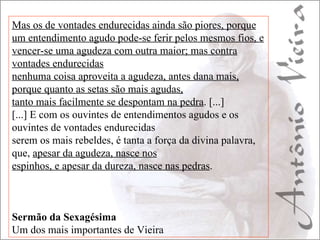 Mas os de vontades endurecidas ainda são piores, porque um entendimento agudo pode-se ferir pelos mesmos fios, e vencer-se uma agudeza com outra maior; mas contra vontades endurecidas nenhuma coisa aproveita a agudeza, antes dana mais, porque quanto as setas são mais agudas, tanto mais facilmente se despontam na pedra . [...] [...] E com os ouvintes de entendimentos agudos e os ouvintes de vontades endurecidas serem os mais rebeldes, é tanta a força da divina palavra, que,  apesar da agudeza, nasce nos espinhos, e apesar da dureza, nasce nas pedras . Sermão da Sexagésima Um dos mais importantes de Vieira 