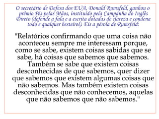 O secretário de Defesa dos EUA, Donald Rumsfeld, ganhou o prêmio Pés pelas Mãos, instituído pela Campanha do Inglês Direto (defende a fala e a escrita dotadas de clareza e condena todo e qualquer besteirol). Eis a pérola de Rumsfeld: "Relatórios confirmando que uma coisa não aconteceu sempre me interessam porque, como se sabe, existem coisas sabidas que se sabe, há coisas que sabemos que sabemos. Também se sabe que existem coisas desconhecidas de que sabemos, quer dizer que sabemos que existem algumas coisas que não sabemos. Mas também existem coisas desconhecidas que não conhecemos, aquelas que não sabemos que não sabemos." 