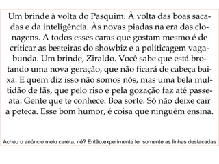Um brinde à volta do Pasquim. À volta das boas saca- das e da inteligência. Às novas piadas na era das clo- nagens. A todos esses caras que gostam mesmo é de criticar as besteiras do showbiz e a politicagem vaga- bunda. Um brinde, Ziraldo. Você sabe que está bro- tando uma nova geração, que não ficará de cabeça bai- xa. E quem diz isso não somos nós, mas uma bela mul- tidão de fãs, que pelo riso e pela gozação faz até passe- ata. Gente que te conhece. Boa sorte. Só não deixe cair a peteca. Esse bom humor, é coisa que ninguém ensina. Achou o anúncio meio careta, né? Então,experimente ler somente as linhas destacadas 