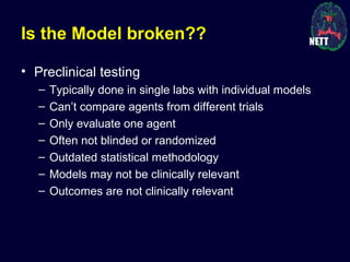 Is the Model broken??
• Preclinical testing
– Typically done in single labs with individual models
– Can’t compare agents from different trials
– Only evaluate one agent
– Often not blinded or randomized
– Outdated statistical methodology
– Models may not be clinically relevant
– Outcomes are not clinically relevant
 