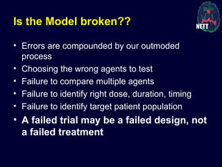 Is the Model broken??
• Errors are compounded by our outmoded
process
• Choosing the wrong agents to test
• Failure to compare multiple agents
• Failure to identify right dose, duration, timing
• Failure to identify target patient population
• A failed trial may be a failed design, not
a failed treatment
 