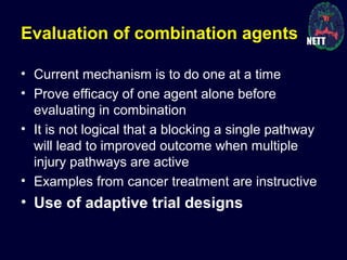 Evaluation of combination agents
• Current mechanism is to do one at a time
• Prove efficacy of one agent alone before
evaluating in combination
• It is not logical that a blocking a single pathway
will lead to improved outcome when multiple
injury pathways are active
• Examples from cancer treatment are instructive
• Use of adaptive trial designs
 