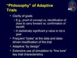 “Philosophy” of Adaptive
Trials
• Clarity of goals
– E.g., proof of concept vs. identification of
dose to carry forward vs. confirmation of
benefit
– A statistically significant p value is not a
goal
• Frequent “looks” at the data and data-
driven modification of the trial
• Adaptive “by design”
• Extensive use of simulation to “fine tune”
key trial characteristics
 