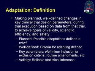 Adaptation: Definition
• Making planned, well-defined changes in
key clinical trial design parameters, during
trial execution based on data from that trial,
to achieve goals of validity, scientific
efficiency, and safety
– Planned: Possible adaptations defined a
priori
– Well-defined: Criteria for adapting defined
– Key parameters: Not minor inclusion or
exclusion criteria, routine amendments, etc.
– Validity: Reliable statistical inference
 
