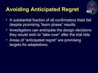 Avoiding Anticipated Regret
• A substantial fraction of all confirmatory trials fail
despite promising “learn phase” results
• Investigators can anticipate the design decisions
they would wish to “take over” after the trial fails
• Areas of “anticipated regret” are promising
targets for adaptations
 