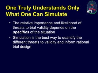 One Truly Understands Only
What One Can Simulate
• The relative importance and likelihood of
threats to trial validity depends on the
specifics of the situation
• Simulation is the best way to quantify the
different threats to validity and inform rational
trial design
 
