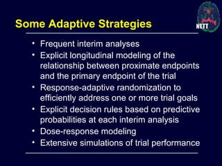 • Frequent interim analyses
• Explicit longitudinal modeling of the
relationship between proximate endpoints
and the primary endpoint of the trial
• Response-adaptive randomization to
efficiently address one or more trial goals
• Explicit decision rules based on predictive
probabilities at each interim analysis
• Dose-response modeling
• Extensive simulations of trial performance
Some Adaptive Strategies
 