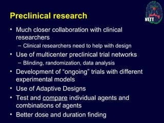 Preclinical research
• Much closer collaboration with clinical
researchers
– Clinical researchers need to help with design
• Use of multicenter preclinical trial networks
– Blinding, randomization, data analysis
• Development of “ongoing” trials with different
experimental models
• Use of Adaptive Designs
• Test and compare individual agents and
combinations of agents
• Better dose and duration finding
 