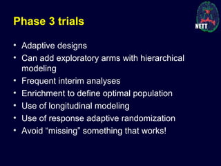 Phase 3 trials
• Adaptive designs
• Can add exploratory arms with hierarchical
modeling
• Frequent interim analyses
• Enrichment to define optimal population
• Use of longitudinal modeling
• Use of response adaptive randomization
• Avoid “missing” something that works!
 