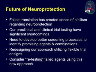 Future of Neuroprotection
• Failed translation has created sense of nihilism
regarding neuroprotection
• Our preclinical and clinical trial testing have
significant shortcomings
• Need to develop better screening processes to
identify promising agents & combinations
• Redesigning our approach utilizing flexible trial
designs
• Consider “re-testing” failed agents using this
new approach
 
