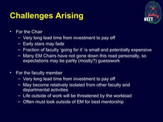 Challenges Arising
• For the Chair
– Very long lead time from investment to pay off
– Early stars may fade
– Fraction of faculty ‘going for it’ is small and potentially expensive
– Many EM Chairs have not gone down this road personally, so
expectations may be partly (mostly?) guesswork
• For the faculty member
– Very long lead time from investment to pay off
– May become relatively isolated from other faculty and
departmental activities
– Life outside of work will be threatened by the workload
– Often must look outside of EM for best mentorship
 