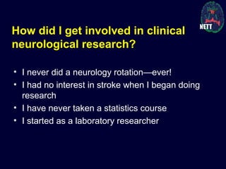 How did I get involved in clinical
neurological research?
• I never did a neurology rotation—ever!
• I had no interest in stroke when I began doing
research
• I have never taken a statistics course
• I started as a laboratory researcher
 