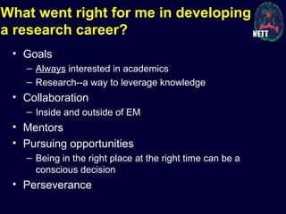 What went right for me in developing
a research career?
• Goals
– Always interested in academics
– Research--a way to leverage knowledge
• Collaboration
– Inside and outside of EM
• Mentors
• Pursuing opportunities
– Being in the right place at the right time can be a
conscious decision
• Perseverance
 