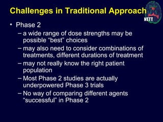 Challenges in Traditional Approach
• Phase 2
– a wide range of dose strengths may be
possible “best” choices
– may also need to consider combinations of
treatments, different durations of treatment
– may not really know the right patient
population
– Most Phase 2 studies are actually
underpowered Phase 3 trials
– No way of comparing different agents
“successful” in Phase 2
 