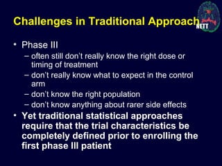 Challenges in Traditional Approach
• Phase III
– often still don’t really know the right dose or
timing of treatment
– don’t really know what to expect in the control
arm
– don’t know the right population
– don’t know anything about rarer side effects
• Yet traditional statistical approaches
require that the trial characteristics be
completely defined prior to enrolling the
first phase III patient
 