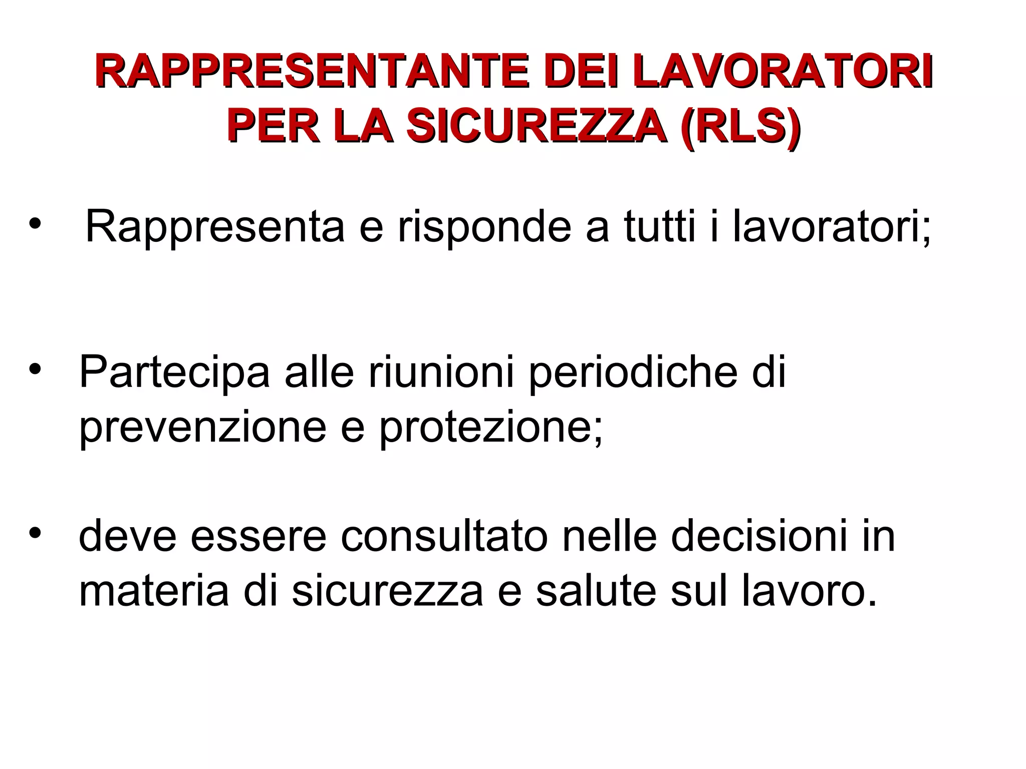 RAPPRESENTANTE DEI LAVORATORI
       PER LA SICUREZZA (RLS)

• Rappresenta e risponde a tutti i lavoratori;


• Partecipa alle riunioni periodiche di
  prevenzione e protezione;

• deve essere consultato nelle decisioni in
  materia di sicurezza e salute sul lavoro.
 