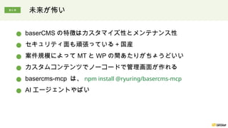 未来が怖い
● baserCMS の特徴はカスタマイズ性とメンテナンス性
● セキュリティ面も頑張っている＋国産
● 案件規模によって MT と WP の間あたりがちょうどいい
● カスタムコンテンツでノーコードで管理画面が作れる
● basercms-mcp は、 npm install @ryuring/basercms-mcp
● AI エージェントやばい
まとめ
 