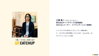 江頭 竜二（えがしらりゅうじ）
株式会社キャッチアップ代表取締役
NPO 法人ベーサー・ファウンデーション理事長
フリーランス中に参加したコミュニティ活動を通じ
て、 2010 年に自身が開発していた CMS 「 baserCMS 」を
オープンソースとして公開。
 