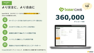 baserCMS は、 2010 年にリリースされた国産オープンソースの CMS で、
次のような特徴があります。
カスタマイズ性とメンテナンス性が高い
直感的な操作で Web サイトの更新が可能
ヘッドレス CMS としても利用が可能
※ baserCMS はオープンソースとして、自己責任のもと無償で誰でも利用可能です。
オープンソースでありながらセキュリティ面も安心
国産ならではの日本語でのコミュニティサポート
360,000
ダウンロード突破
baserCMS と
は？
より安全に、より自由に
リリース回数
145
回
 