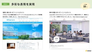 熊本学園大学 オフィシャルサイト
baserCMS ５のカスタムコンテンツとサブサイト機能を利用して、複雑なコ
ンテンツを一元管理できるようにしました。 https://www.kumagaku.ac.jp/
福岡工業大学 オフィシャルサイト
大学ならではの複雑な動的ナビゲーションを baserCMS のコンテンツ管理機
能を利用して実現しました。 https://www.fit.ac.jp/
事例紹介
多彩な表現を実現 大学実績
22 校
 