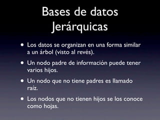 Bases de datos
            Jerárquicas
• Los datos se organizan en una forma similar
  a un árbol (visto al revés).
• Un nodo padre de información puede tener
  varios hijos.
• Un nodo que no tiene padres es llamado
  raíz.
• Los nodos que no tienen hijos se los conoce
  como hojas.
 
