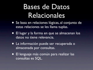 Bases de Datos
        Relacionales
• Se basa en relaciones lógicas, al conjunto de
  estas relaciones se les llama tuplas.
• El lugar y la forma en que se almacenan los
  datos no tiene relevancia.
• La información puede ser recuperada o
  almacenada por consultas.
• El lenguaje más común para realizar las
  consultas es SQL.
 
