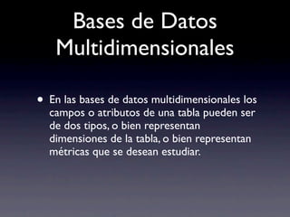 Bases de Datos
   Multidimensionales

• En las bases de datos multidimensionales los
  campos o atributos de una tabla pueden ser
  de dos tipos, o bien representan
  dimensiones de la tabla, o bien representan
  métricas que se desean estudiar.
 