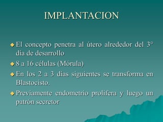 IMPLANTACION
 El concepto penetra al útero alrededor del 3°
día de desarrollo
 8 a 16 células (Mórula)
 En los 2 a 3 días siguientes se transforma en
Blastocisto.
 Previamente endometrio prolifera y luego un
patrón secretor
 