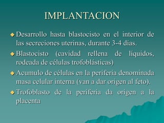 IMPLANTACION
 Desarrollo hasta blastocisto en el interior de
las secreciones uterinas, durante 3-4 días.
 Blastocisto (cavidad rellena de líquidos,
rodeada de células trofoblásticas)
 Acumulo de células en la periferia denominada
masa celular interna (van a dar origen al feto).
 Trofoblasto de la periferia da origen a la
placenta
 
