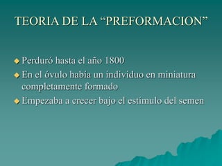 TEORIA DE LA “PREFORMACION”
 Perduró hasta el año 1800
 En el óvulo había un individuo en miniatura
completamente formado
 Empezaba a crecer bajo el estímulo del semen
 