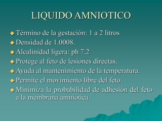 LIQUIDO AMNIOTICO
 Término de la gestación: 1 a 2 litros
 Densidad de 1.0008.
 Alcalinidad ligera: ph 7.2
 Protege al feto de lesiones directas.
 Ayuda al mantenimiento de la temperatura.
 Permite el movimiento libre del feto.
 Minimiza la probabilidad de adhesión del feto
a la membrana amniótica.
 