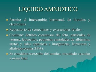 LIQUIDO AMNIOTICO
 Permite el intercambio hormonal, de líquidos y
electrolitos
 Repositorio de secreciones y excreciones fetales.
 Contiene: detritos escamosos del feto, partículas de
vermix, leucocitos, pequeñas cantidades de albúmina,
uratos y sales orgánicas e inorgánicas, hormonas y
alfafetoproteina (FPA).
 Se considera secreción del amnios, trasudado vascular
u orina fetal
 