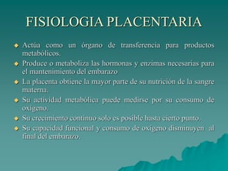 FISIOLOGIA PLACENTARIA
 Actúa como un órgano de transferencia para productos
metabólicos.
 Produce o metaboliza las hormonas y enzimas necesarias para
el mantenimiento del embarazo
 La placenta obtiene la mayor parte de su nutrición de la sangre
materna.
 Su actividad metabólica puede medirse por su consumo de
oxígeno.
 Su crecimiento continuo solo es posible hasta cierto punto.
 Su capacidad funcional y consumo de oxígeno disminuyen al
final del embarazo.
 