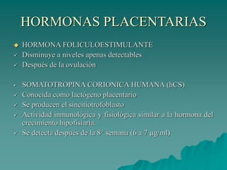 HORMONAS PLACENTARIAS
 HORMONA FOLICULOESTIMULANTE
 Disminuye a niveles apenas detectables
 Después de la ovulación
• SOMATOTROPINA CORIONICA HUMANA (hCS)
 Conocida como lactógeno placentario
 Se producen el sincitiotrofoblasto
 Actividad inmunológica y fisiológica similar a la hormona del
crecimiento hipofisiaria.
 Se detecta después de la 8° semana (6 a 7 µg/ml)
 
