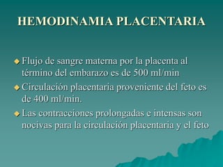 HEMODINAMIA PLACENTARIA
 Flujo de sangre materna por la placenta al
término del embarazo es de 500 ml/min
 Circulación placentaria proveniente del feto es
de 400 ml/min.
 Las contracciones prolongadas e intensas son
nocivas para la circulación placentaria y el feto
 
