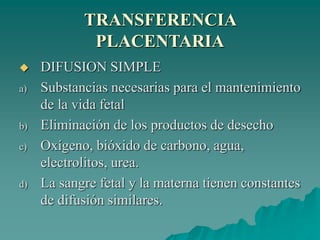 TRANSFERENCIA
PLACENTARIA
 DIFUSION SIMPLE
a) Substancias necesarias para el mantenimiento
de la vida fetal
b) Eliminación de los productos de desecho
c) Oxígeno, bióxido de carbono, agua,
electrolitos, urea.
d) La sangre fetal y la materna tienen constantes
de difusión similares.
 