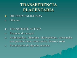 TRANSFERENCIA
PLACENTARIA
 DIFUSION FACILITADA
a) Glucosa
 TRANSPORTE ACTIVO
a) Requiere de energía
b) Aminoácidos, vitaminas hidrosolubles, substancias
con grandes iones, como calcio, hierro y yodo
c) Participación de algunas enzimas.
 