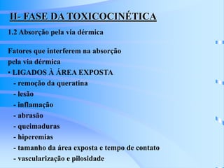 II- FASE DA TOXICOCINÉTICA 
1.2 Absorção pela via dérmica 
Fatores que interferem na absorção 
pela via dérmica 
• LIGADOS À ÁREA EXPOSTA 
- remoção da queratina 
- lesão 
- inflamação 
- abrasão 
- queimaduras 
- hiperemias 
- tamanho da área exposta e tempo de contato 
- vascularização e pilosidade 
 