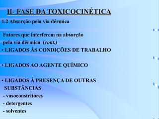 II- FASE DA TOXICOCINÉTICA 
1.2 Absorção pela via dérmica 
Fatores que interferem na absorção 
pela via dérmica (cont.) 
• LIGADOS ÀS CONDIÇÕES DE TRABALHO 
• LIGADOS AO AGENTE QUÍMICO 
• LIGADOS À PRESENÇA DE OUTRAS 
SUBSTÂNCIAS 
- vasoconstritores 
- detergentes 
- solventes 
 