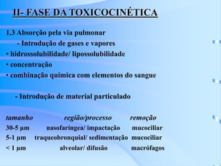 II- FASE DA TOXICOCINÉTICA 
1.3 Absorção pela via pulmonar 
- Introdução de gases e vapores 
• hidrossolubilidade/ lipossolubilidade 
• concentração 
• combinação química com elementos do sangue 
- Introdução de material particulado 
tamanho região/processo remoção 
30-5 μm nasofaríngea/ impactação mucociliar 
5-1 μm traqueobronquial/ sedimentação mucociliar 
< 1 μm alveolar/ difusão macrófagos 
 