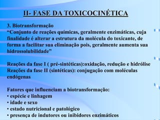 II- FASE DA TOXICOCINÉTICA 
3. Biotransformação 
“Conjunto de reações químicas, geralmente enzimáticas, cuja 
finalidade é alterar a estrutura da molécula do toxicante, de 
forma a facilitar sua eliminação pois, geralmente aumenta sua 
hidrossolubilidade” 
Reações da fase I ( pré-sintéticas):oxidação, redução e hidrólise 
Reações da fase II (sintéticas): conjugação com moléculas 
endógenas 
Fatores que influenciam a biotransformação: 
• espécie e linhagem 
• idade e sexo 
• estado nutricional e patológico 
• presença de indutores ou inibidores enzimáticos 
 