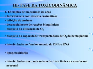 III- FASE DA TOXICODINÂMICA 
1. Exemplos de mecanimos de ação 
• Interferência com sistema enzimáticos 
- inibição de enzimas 
- desacoplamento de reações bioquímicas 
- bloqueio na utilização de O2 
• bloqueio da capacidade transportadora de O2 da hemoglobina 
• interferência no funcionamento do DNA e RNA 
• lipoperoxidação 
• interferência com o mecanismo de troca iônica na membrana 
neuronal 
 