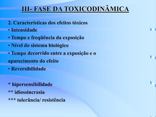 III- FASE DA TOXICODINÂMICA 
2. Características dos efeitos tóxicos 
• Intensidade 
• Tempo e freqüência da exposição 
• Nível do sistema biológico 
• Tempo decorrido entre a exposição e o 
aparecimento do efeito 
• Reversibilidade 
* hipersensibilidade 
** idiossincrasia 
*** tolerância/ resistência 
 