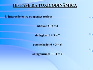 III- FASE DA TOXICODINÂMICA 
3. Interação entre os agentes tóxicos 
aditiva: 2+ 2 = 4 
sinérgica: 1 + 3 = 7 
potenciação: 0 + 3 = 6 
antagonismo: 3 + 1 = 2 
 
